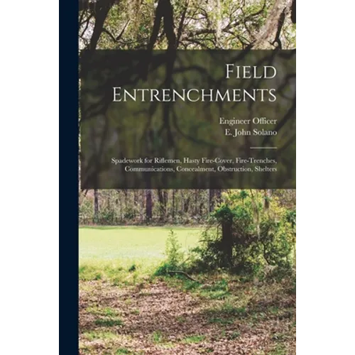 Field Entrenchments: Spadework for Riflemen, Hasty Fire-cover, Fire-trenches, Communications, Concealment, Obstruction, Shelters - Paperback