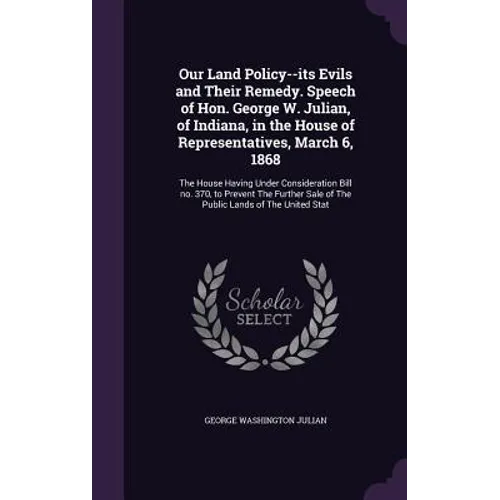 Our Land Policy--its Evils and Their Remedy. Speech of Hon. George W. Julian, of Indiana, in the House of Representatives, March 6, 1868: The House Ha - Hardcover
