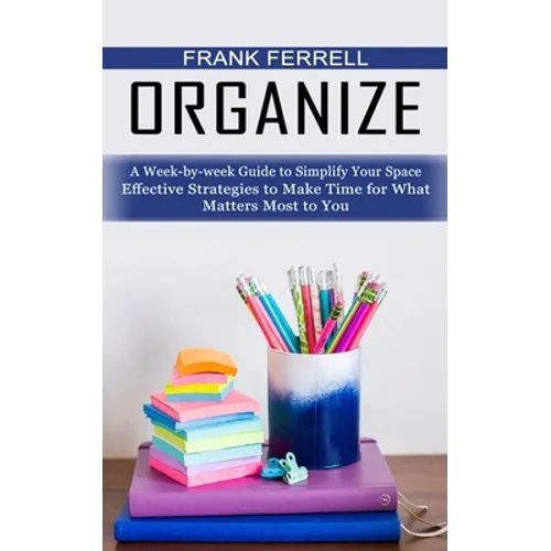 Organize: A Week-by-week Guide to Simplify Your Space (Effective Strategies to Make Time for What Matters Most to You) - Paperback