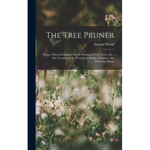 The Tree Pruner: Being a Practical Manual On the Pruning of Fruit Trees, Etc., Also Treating of the Pruning of Shrubs, Climbers, and Flowering Plants - Hardcover