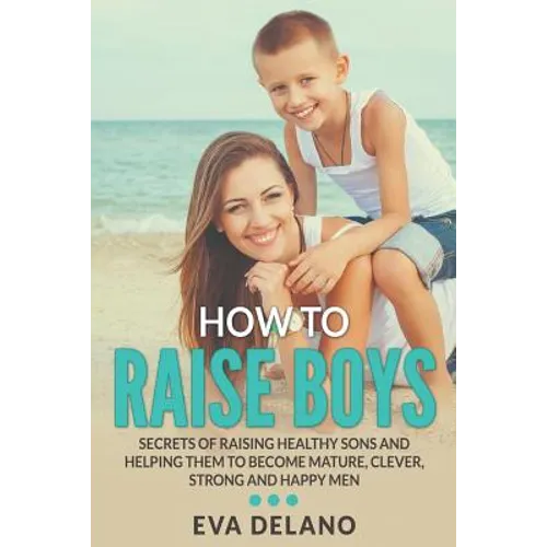 How to Raise Boys: Secrets of Raising Healthy Sons and Helping Them to Become Mature, Clever, Strong and Happy Men - Paperback