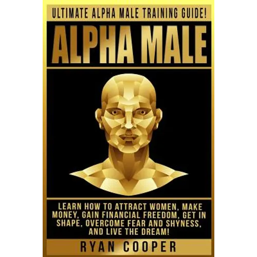 Alpha Male: Ultimate Alpha Male Training Guide! Learn How To Attract Women, Make Money, Gain Financial Freedom, Get In Shape, Over - Paperback