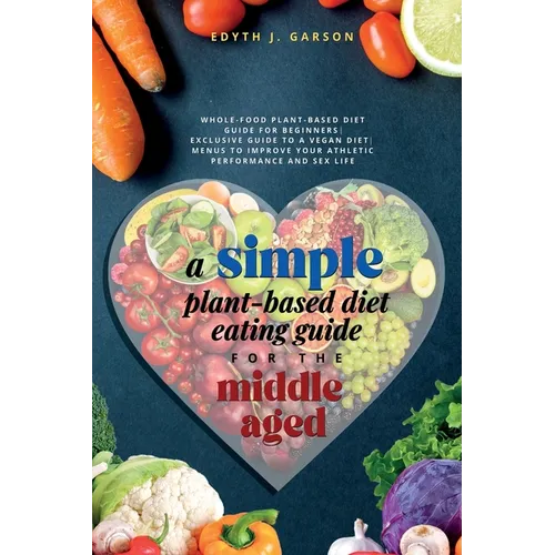 A Simple Plant-Based Diet Eating Guide For The Middle Aged Whole-food Plant-Based Diet Guide For Beginners Exclusive Guide to a Vegan Diet Menus To Im - Paperback