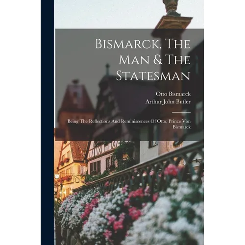 Bismarck, The Man & The Statesman: Being The Reflections And Reminiscences Of Otto, Prince Von Bismarck - Paperback