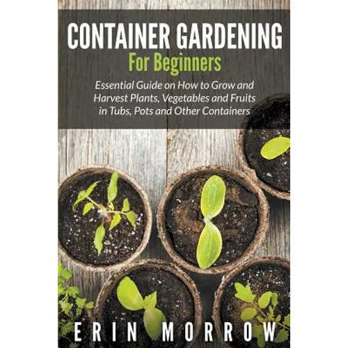 Container Gardening For Beginners: Essential Guide on How to Grow and Harvest Plants, Vegetables and Fruits in Tubs, Pots and Other Containers - Paperback