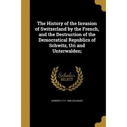 The History of the Invasion of Switzerland by the French, and the Destruction of the Democratical Republics of Schwitz, Uri and Unterwalden; - Paperback