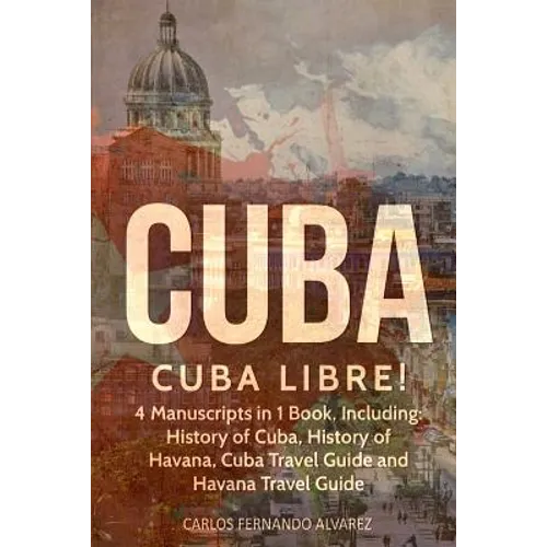 Cuba: Cuba Libre! 4 Manuscripts in 1 Book, Including: History of Cuba, History of Havana, Cuba Travel Guide and Havana Travel Guide - Paperback