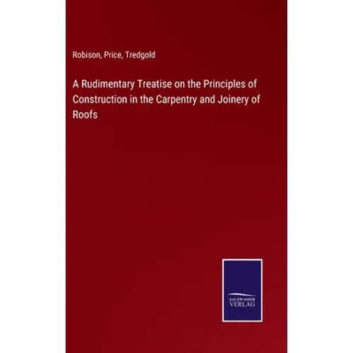 A Rudimentary Treatise on the Principles of Construction in the Carpentry and Joinery of Roofs - Hardcover