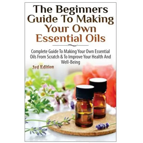 The Beginners Guide to Making Your Own Essential Oils: Complete Guide to Making Your Own Essential Oils from Scratch & to Improve Your Health and Well - Paperback