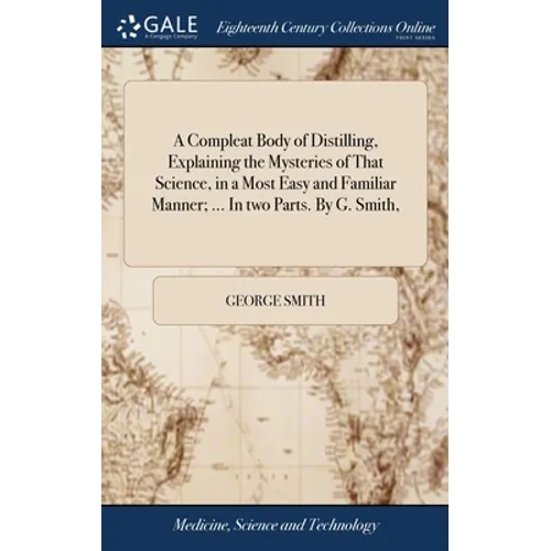 A Compleat Body of Distilling, Explaining the Mysteries of That Science, in a Most Easy and Familiar Manner; ... In two Parts. By G. Smith, - Hardcover