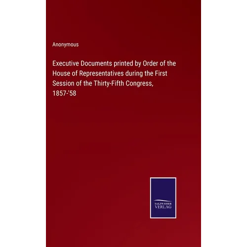 Executive Documents printed by Order of the House of Representatives during the First Session of the Thirty-Fifth Congress, 1857-'58 - Hardcover