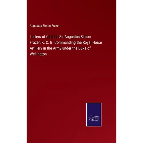 Letters of Colonel Sir Augustus Simon Frazer, K. C. B. Commanding the Royal Horse Artillery in the Army under the Duke of Wellington - Hardcover