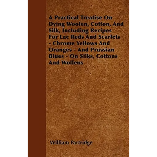 A Practical Treatise On Dying Woolen, Cotton, And Silk, Including Recipes For Lac Reds And Scarlets - Chrome Yellows And Oranges - And Prussian Blues - Paperback