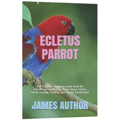 Ecletus Parrot: The Complete Beginners Guide Book On Everything You Need To Know About Ecletus Parrot Housing, Feeding, Speech And Vocalization - Paperback