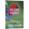 Ecletus Parrot: The Complete Beginners Guide Book On Everything You Need To Know About Ecletus Parrot Housing, Feeding, Speech And Vocalization - Paperback
