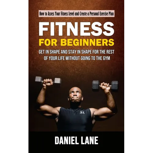 Fitness for Beginners: How to Assess Your Fitness Level and Create a Personal Exercise Plan (Get in Shape and Stay in Shape for the Rest of Your Life - Paperback