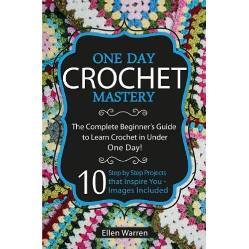 Crochet: One Day Crochet Mastery: The Complete Beginner's Guide to Learn Crochet in Under 1 Day! - 10 Step by Step Projects That Inspire You - Images - Paperback