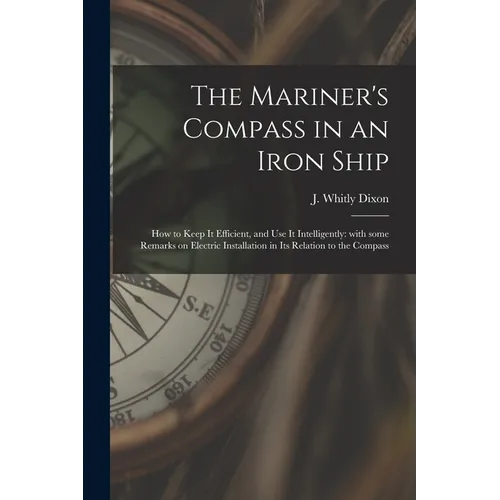 The Mariner's Compass in an Iron Ship; How to Keep It Efficient, and Use It Intelligently: With Some Remarks on Electric Installation in Its Relation - Paperback
