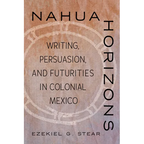 Nahua Horizons: Writing, Persuasion, and Futurities in Colonial Mexico - Hardcover