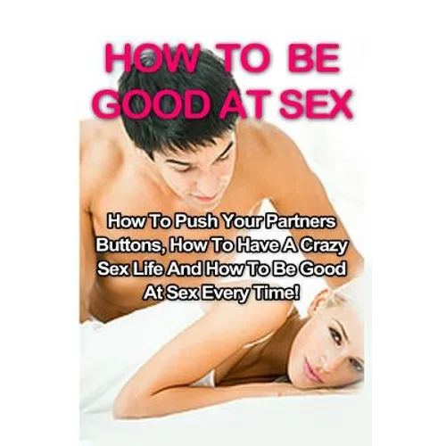 How To Be Good At Sex: How To Push Your Partners Buttons, How To Have A Crazy Sex Life And How To Be Good At Sex Every Time! - Paperback