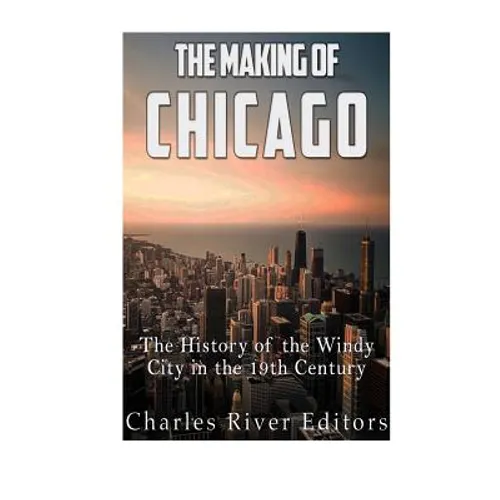 The Making of Chicago: The History of the Windy City in the 19th Century - Paperback