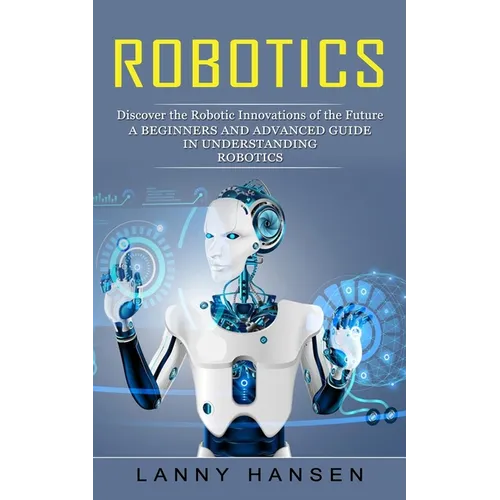 Robotics: Discover the Robotic Innovations of the Future (A Beginners and Advanced Guide in Understanding Robotics) - Paperback
