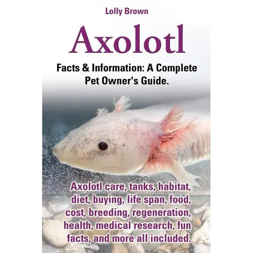 Axolotl. Axolotl Care, Tanks, Habitat, Diet, Buying, Life Span, Food, Cost, Breeding, Regeneration, Health, Medical Research, Fun Facts, and More All - Paperback