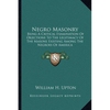 Negro Masonry: Being A Critical Examination Of Objections To The Legitimacy Of The Masons Existing Among The Negroes Of America - Paperback
