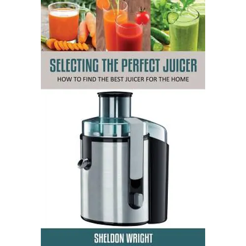Selecting the Perfect Juicer: How to Find the Best Juicer for the Home - Paperback