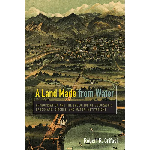 Land Made from Water: Appropriation and the Evolution of Colorado's Landscape, Ditches, and Water Institutions - Paperback