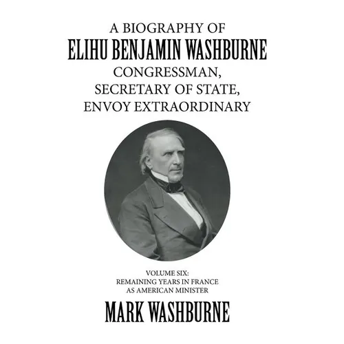 A Biography of Elihu Benjamin Washburne Congressman, Secretary of State, Envoy Extraordinary: Volume Six: Remaining Years in France as American Minist - Hardcover