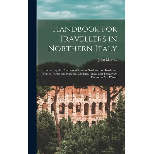 Handbook for Travellers in Northern Italy: Embracing the Continental States of Sardinia, Lombardy and Venice, Parma and Piacenza, Modena, Lucca, and T - Hardcover
