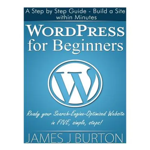 WordPress for Beginners: A Step by Step Guide - Build a Site within Minutes. Ready your Search-Engine-Optimized Website in FIVE, simple, steps! - Paperback