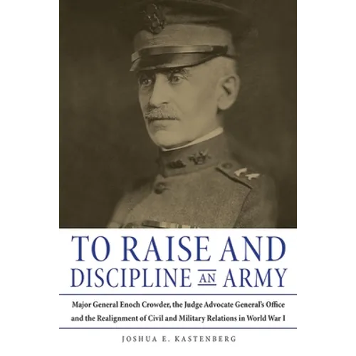 To Raise and Discipline an Army: Major General Enoch Crowder, the Judge Advocate General's Office, and the Realignment of Civil and Military Relations - Hardcover