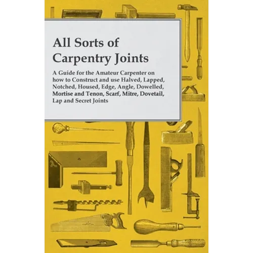 All Sorts of Carpentry Joints: A Guide for the Amateur Carpenter on how to Construct and use Halved, Lapped, Notched, Housed, Edge, Angle, Dowelled, M - Paperback