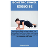 Isometric Power Exercise: An Ultimate Guide on How to Build Your Muscles, Burn Fat, Prevent Aging and Improve Blood Circulation with No Equipmen - Paperback