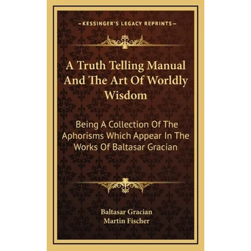 A Truth Telling Manual And The Art Of Worldly Wisdom: Being A Collection Of The Aphorisms Which Appear In The Works Of Baltasar Gracian - Hardcover