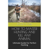 How to Master Hunting and Kill Any Animal: Ultimate Guide For Perfect Hunting - Paperback