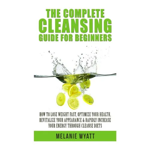 The Complete Cleansing Guide for Beginners: How to Lose Weight Fast to Optimize Your Health, Revitalize Your Appearance & Rapidly Increase Your Energy - Paperback