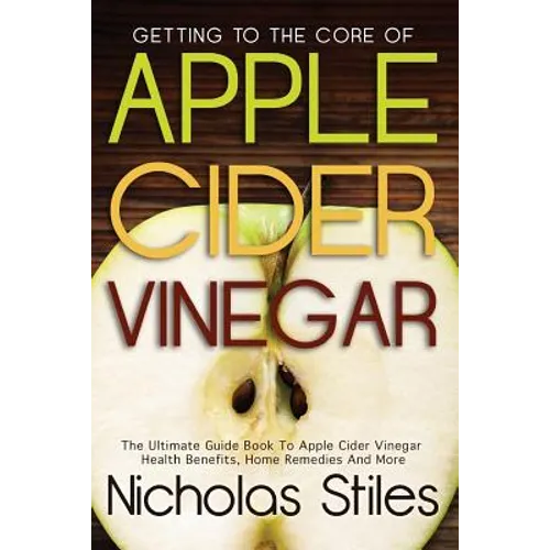 Getting To The Core Of Apple Cider Vinegar: The Ultimate Guide Book To Apple Cider Vinegar Health Benefits, Home Remedies And More - Paperback