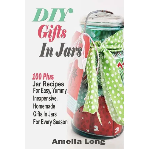 DIY Gifts In Jars: 100 Plus Jar Recipes For Easy, Yummy, Inexpensive, Homemade Gifts In Jars For Every Season - Paperback