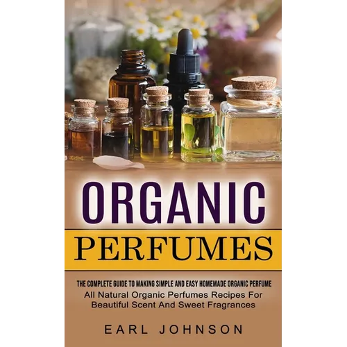 Organic Perfumes: The Complete Guide To Making Simple And Easy Homemade Organic Perfume (All Natural Organic Perfumes Recipes For Beautiful Scent And - Paperback