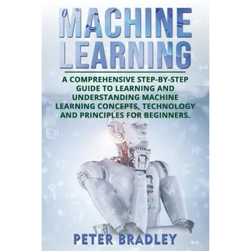Machine Learning: A Comprehensive, Step-by-Step Guide to Learning and Understanding Machine Learning Concepts, Technology and Principles for Beginners - Paperback