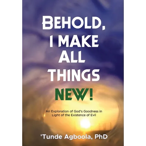 Behold, I Make All Things New!: An Exploration of God's Goodness in Light of the Existence of Evil - Hardcover