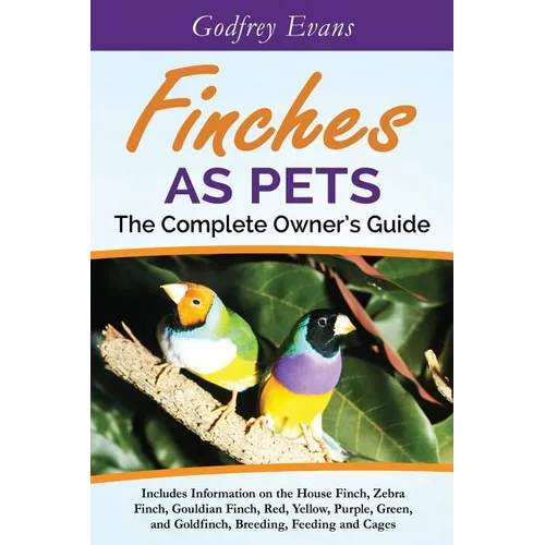 Finches as Pets. The Complete Owner's Guide. Includes Information on the House Finch, Zebra Finch, Gouldian Finch, Red, Yellow, Purple, Green and Gold - Paperback