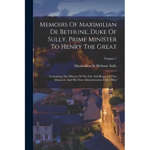 Memoirs Of Maximilian De Bethune, Duke Of Sully, Prime Minister To Henry The Great: Containing The History Of The Life And Reign Of That Monarch, And - Paperback