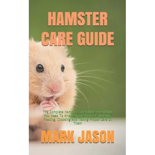 Hamster Care Guide: The Complete Hamster Care Guide. Everything You Need To Know About Hamster, Housing, Feeding, Choosing And Taking Prop - Paperback