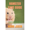 Hamster Care Guide: The Complete Hamster Care Guide. Everything You Need To Know About Hamster, Housing, Feeding, Choosing And Taking Prop - Paperback