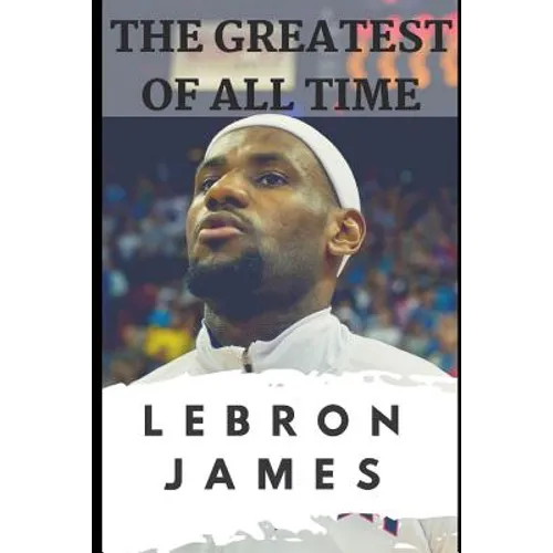 The Greatest of All Time: LeBron James: The Story of How LeBron James Became the Most Dominant Player in the NBA - Paperback