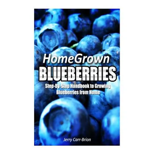 Home Grown Blueberries: The Step-By-Step Handbook to Growing Blueberries from Home - Paperback
